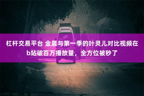 杠杆交易平台 金晨与第一季的叶灵儿对比视频在b站破百万播放量，全方位被秒了