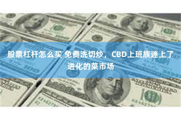 股票杠杆怎么买 免费洗切炒，CBD上班族迷上了进化的菜市场