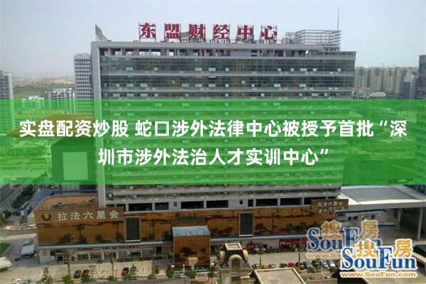 实盘配资炒股 蛇口涉外法律中心被授予首批“深圳市涉外法治人才实训中心”