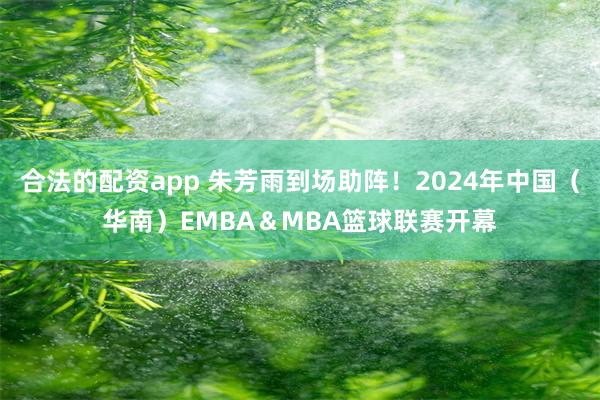 合法的配资app 朱芳雨到场助阵！2024年中国（华南）EMBA＆MBA篮球联赛开幕