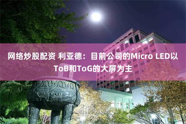 网络炒股配资 利亚德：目前公司的Micro LED以ToB和ToG的大屏为主