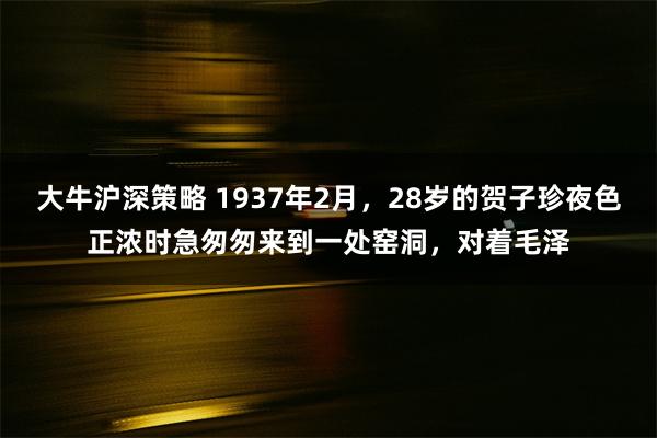 大牛沪深策略 1937年2月，28岁的贺子珍夜色正浓时急匆匆来到一处窑洞，对着毛泽