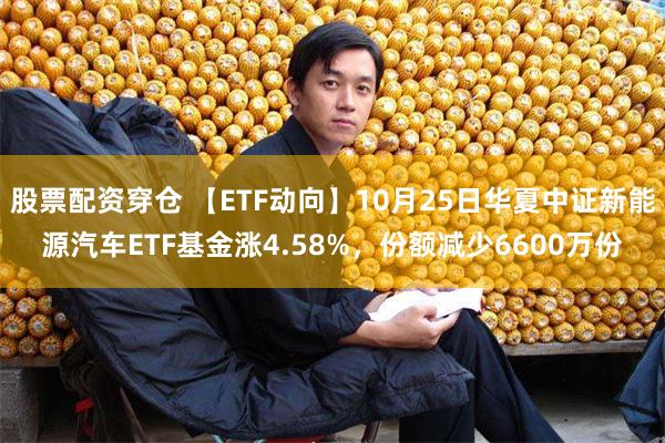 股票配资穿仓 【ETF动向】10月25日华夏中证新能源汽车ETF基金涨4.58%，份额减少6600万份