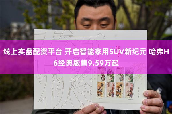 线上实盘配资平台 开启智能家用SUV新纪元 哈弗H6经典版售9.59万起