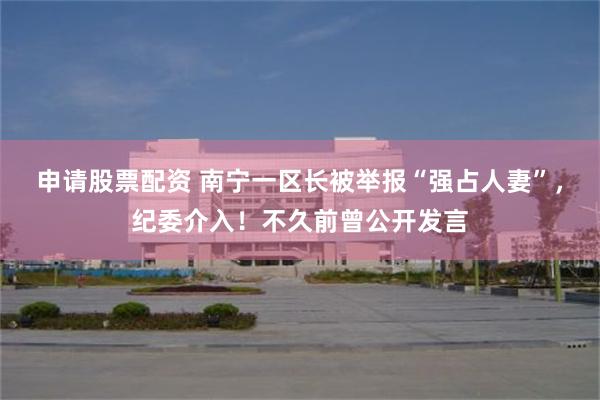 申请股票配资 南宁一区长被举报“强占人妻”，纪委介入！不久前曾公开发言