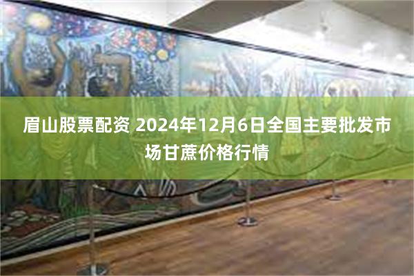 眉山股票配资 2024年12月6日全国主要批发市场甘蔗价格行情