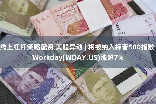 线上杠杆策略配资 美股异动 | 将被纳入标普500指数 Workday(WDAY.US)涨超7%