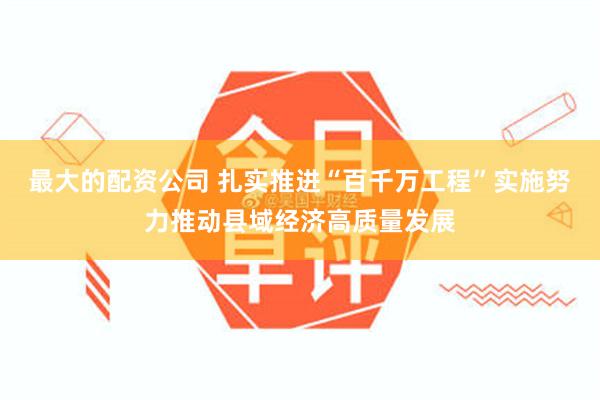 最大的配资公司 扎实推进“百千万工程”实施努力推动县域经济高质量发展