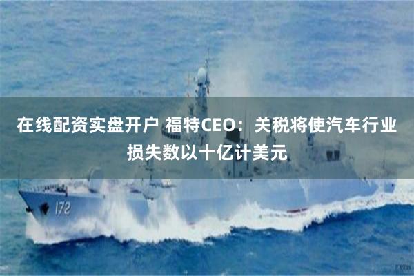 在线配资实盘开户 福特CEO：关税将使汽车行业损失数以十亿计美元