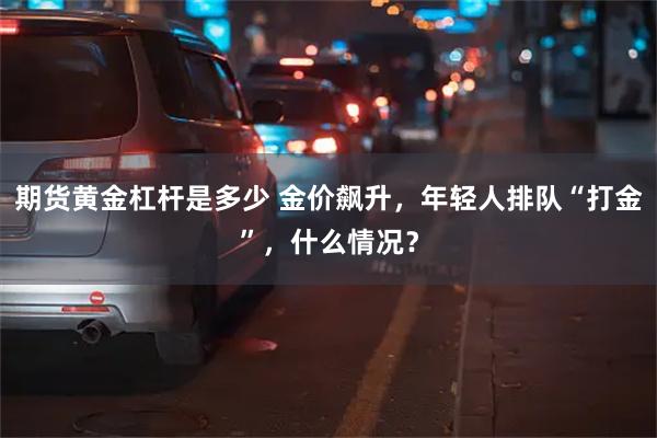 期货黄金杠杆是多少 金价飙升，年轻人排队“打金”，什么情况？