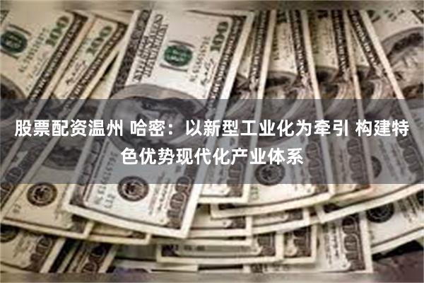 股票配资温州 哈密：以新型工业化为牵引 构建特色优势现代化产业体系