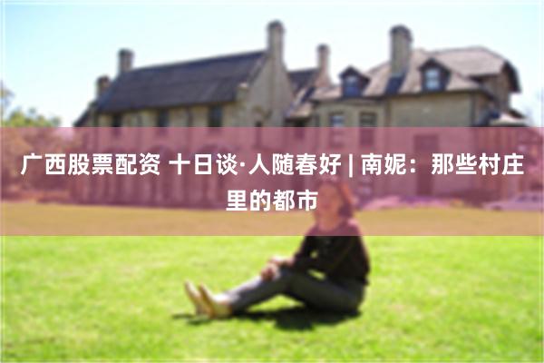 广西股票配资 十日谈·人随春好 | 南妮：那些村庄里的都市