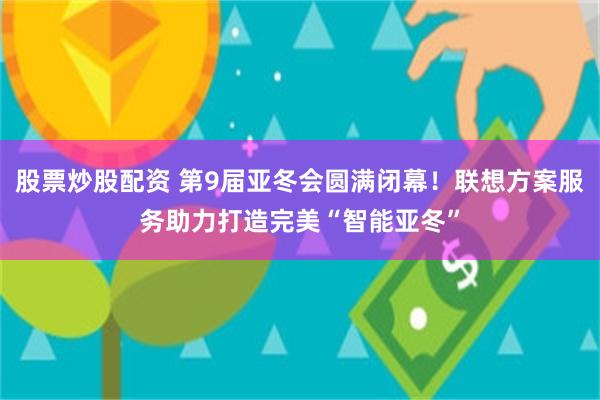 股票炒股配资 第9届亚冬会圆满闭幕！联想方案服务助力打造完美“智能亚冬”