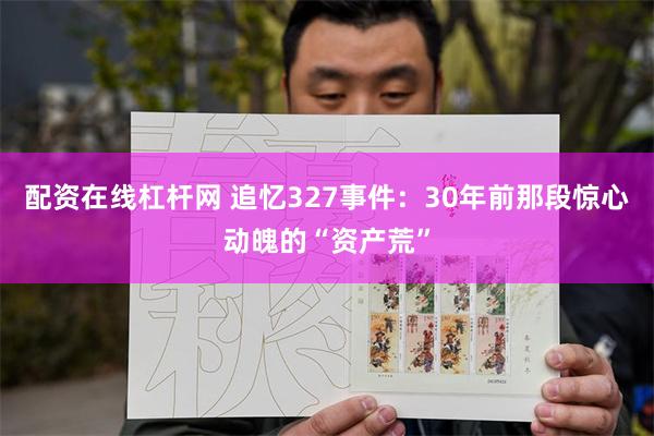 配资在线杠杆网 追忆327事件：30年前那段惊心动魄的“资产荒”