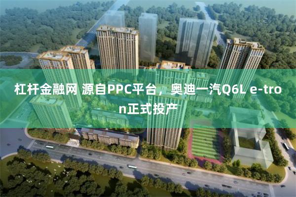 杠杆金融网 源自PPC平台，奥迪一汽Q6L e-tron正式投产