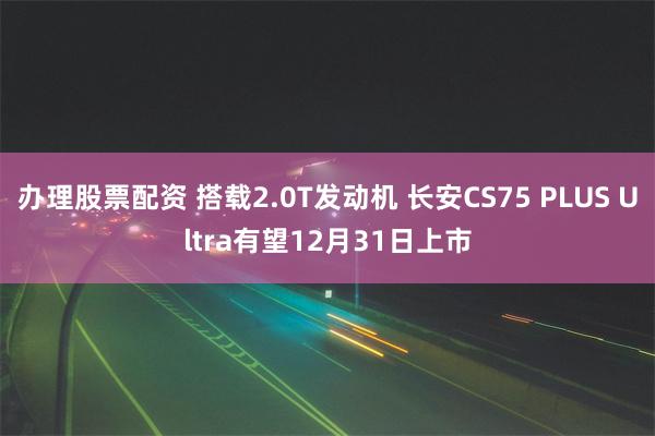 办理股票配资 搭载2.0T发动机 长安CS75 PLUS Ultra有望12月31日上市