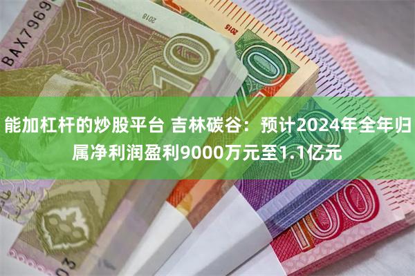 能加杠杆的炒股平台 吉林碳谷：预计2024年全年归属净利润盈利9000万元至1.1亿元