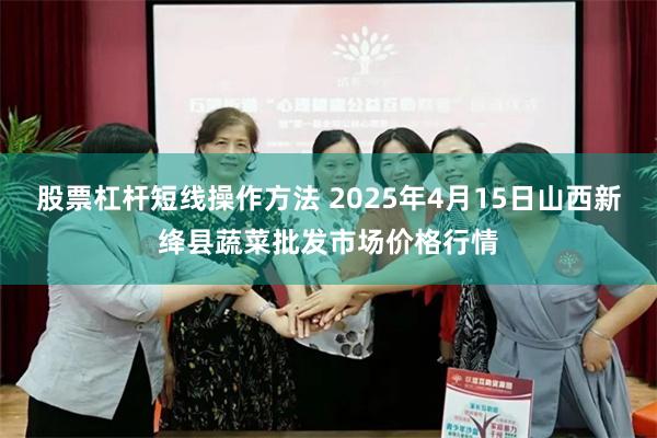 股票杠杆短线操作方法 2025年4月15日山西新绛县蔬菜批发市场价格行情